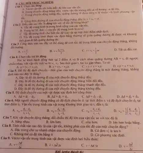 B. CâU HOI TRÁC NGHIEM.
Câu 1. Chọn câu dùng.
A. Vécto vận tốc chi biểu diền độ lớn của vân tốC.
B. Trong chuyên động thẳng đều, véctơ vận tốc không đối cả về hướng và độ lớn.
C. Trong chuyển động thẳng đều, quãng đường di được tǎng ti lệ thuận với bình phương vận
tốc
D. Công thức đường đi của chuyển động thẳng đều là: s=s_(0)+vt.
Câu 2. Điều nào sau đây là đúng khi nói về tốc độ trung bình?
A. Tốc độ trung bình là trung bình cộng của các vận tốC.
B. Trong hệ SI.đơn vị của tốc độ trung bình là m/s2
C. Tốc độ trung bình cho biết tốc độ của vật tại một thời điểm nhất định.
D. Tốc độ trung bình được xác định bằng thương số giữa quãng đường đi được và khoảng
thời gian đi hết quãng đường đó.
Câu 3. Công thức nào sau đây có thể dùng để tính tốc độ trung bình của chuyển động thẳng không
đối hướng.
D. Tất cả đều sai
A. v=(s)/(t)
B. v=(v_(1)+v_(2))/(2)
C v=v_(0)+(1)/(2)at
Câu 4. Chọn câu trả lời đúng.
Hai xe khởi hành đồng thời tại 2 điểm A và B cách nhau quãng đường AB=s. đi ngược
chiều nhau, với vận tốc mỗi xe là v_(1),v_(2) Sau thời gian t,hai xe gặp nhau Ta có:
B. s=(v_(1)-v_(2))cdot t
D. v_(2)t=s+v_(1)t.
C v_(1)t=s+v_(2)t
A s=(v_(1)+v_(2))cdot t
Câu 5. Đồ thị độ dịch chuyển - thời gian của một chuyển động thẳng là một đường thẳng khǎng
định nào sau đây là đúng?
A. Đây là đồ thị đường đi của một chuyển động thǎng đều.
B. Đây là đồ thị đường đi của một chuyển động thǎng biến đối đều.
C. Đây là đô thị đường đi của một chuyển động thẳng nhanh dần đều.
D. Đây là đó thị đường đi của một chuyển động thẳng không đêu.
Câu 5. Độ dịch chuyển của một vật được xác định bởi công thức:
A. Delta d=d_(1)-d_(2)
B Delta d=d_(2)+d_(1)
C. Delta d=d_(2)-d_(1)
D. Delta d=d_(1)+d_(2)
Câu 6. Một người chuyển động thẳng có độ dịch chuyển d_(1) tại thời điểm l_(1) và độ dịch chuyển d_(2) tại
thời điểm t_(2) Vận tốc trung bình của vật trong khoảng thời gian từ t_(1) đến t_(2) là:
A. v_(ib)=(d_(1)-d_(2))/(t_(1)+t_(2))
v_(ib)=(d_(2)-d_(1))/(t_(2)-t_(1))
C v_(ih)=(d_(1)+d_(2))/(t_(2)-t_(1))
D v_(ib)=(1)/(2)((d_(1))/(t_(1))+(d_(2))/(t_(2)))
Câu 7. Khi vật chuyển động thẳng, đổi chiều thì độ lớn của vận tốc so với tóc độ là
A. bằng nhau.
B. lớn hơn.
C. nhỏ hơn.
D. lớn hơn hoặc bằng.
Câu 8. Tính chất nào sau dây là của vận tộc, không phải của tốc độ của một chuyển động?
A. Đặc trung cho sự nhanh chậm của chuyển động.
B. Có đơn vị là km/h
C. Không thể có độ lớn bằng 0.
D. Có phương xác định.
Câu 9. Véctơ vận tốc trung bình của vật được xác định bởi biểu thức:
A. v=(Delta d)/(Delta t)
B. bar (v)=Delta bar (d)cdot Delta t
C. r=Delta dDelta t
D. overrightarrow (v)=(Delta overrightarrow (d))/(Delta t)
Khổ luyên thành lài.