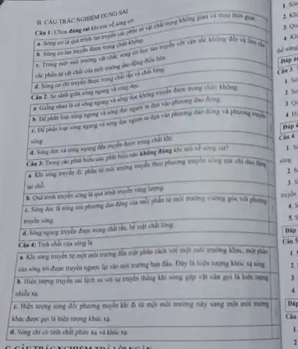 B. CÄU TRÁC NGHIỆM ĐÚNG SAI
Câu 1: Chọn đúng sai khi nói về sóng cơ:
a. Sóng cơ là quá trình lan truyền các phần tử vật chất trong không gian và theo thời gian.
b. Sóng cơ lan truyền được trong chân không.
C. Trong một môi trường vật chất, sóng cơ học lan truyền với vận tốc không đổi và làm cho
các phần tử vật chất của môi trường đao động điều hòa.
d. Sóng cơ chi truyền được trong chất rắn và chất lòng.
Câu 2: So sánh giữa sóng ngang và sóng doe:
a. Giống nhau là cả sóng ngang và sóng dọc không truyền được trong chân không.
b. Để phân loại sóng ngang và sóng dọc người ta dựa vào phương dao động.
C. Để phân loại sóng ngang và sóng dọc người ta dựa vào phương dao động và phương truyền
sóng.
square 
d. Sóng dọc và sóng ngang đều truyền được trong chất khí.
Câu 3: Trong các phát biểu sau, phát biểu nào không đúng khi nói về sóng co?
a. Khi sóng truyền đi, phần tử mỗi trường truyền theo phương truyền sóng mà chi dao đong
tại chổ.
b. Quá trình truyền sóng là quá trình truyền nǎng lượng.
C. Sóng dọc là sóng mà phương đạo động của mỗi phần từ môi trường vuông góc với phương
truyền sóng.
d. Sóng ngang truyền được trong chất rắn.bể mặt chất lông.
Câu 4: Tính chất của sóng là
a. Khi sóng truyền từ một môi trường đến mặt phân cách với một môi trường khác, một phân
của sóng tới được truyền ngược lại vào môi trường ban đầu Day là hiện tượng khúc xa sóng.
b. Hiện tượng truyền sai lệch so với sự truyền thẳng khi sóng gặp vật cản gọi là hiện tượng nhiều xạ.
C. Hiện tượng sóng đổi phương truyền khi đi từ một môi trường này sang một môi trường
khác được goi là hiện tượng khúc xạ.
d. Sóng chỉ có tinh chất phản xạ và khúc xa.
2. Só
3.Q