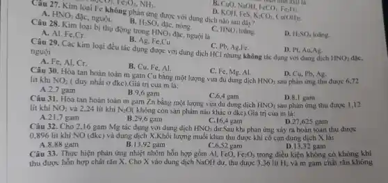 B. CuO, NaOH.
FeCO_(3),Fe_(2)O_(3)
tinn
Câu 27. Kim không phản ứng được với dung dịch nào sau đây?
loaiFelhAN
A. HNO_(3)
đặc, nguội.
D. KOH, FeS.
K_(2)CO_(3),Cu(OH)_(2)
D. H_(2)SO_(4) loãng.
B. H_(2)SO_(4)
đặc, nóng.
Câu 28. Kim loại bị thụ động trong
HNO_(3) đặc, nguội là
C. HNO_(3) loãng.
A. Al, Fe,Cr.
B. Ag, Fe,Cu.
C. Pb, Ag,Fe.
D. Pt, Au,Ag.
Câu 29. Các kim loại đều tác dụng được với dung dịch HCl nhưng không tác dụng với dung dịch
HNO_(3)
nguội
A. Fe, Al, Cr.
B. Cu, Fe, Al.
C. Fe, Mg, Al.
D. Cu, Pb, Ag.
sau phản ứng thu được 6,72
Câu 30. Hòa tan hoàn toàn m gam Cu bằng một lượng vừa đủ dung dịch
HNO_(3) lít khí NO_(2) ( duy nhất ở đkc).Giá trị của m là:
A.2,7 gam
B.9,6 gam
Câu 31. Hòa tan hoàn toàn m gam Zn bằng một lượng vừa đủ dung dịch
C.6,4 gam
D.8,1 gam
lít khí NO_(2) và 2,24 lít khí N_(2)O( không còn sản phẩm nào khác ở đkc).Giá trị của m là:
HNO_(3) sau phản ứng thu được 1,12
A.21,7 gam
B.29,6 gam
C.16,4 gam
D.27,625 gam
Câu 32. Cho 2,16 gam Mg tác dụng với dung dịch HNO_(3) dư.Sau khi phản ứng xảy ra hoàn toàn thu được
0,896 lít khí NO (đkc) và dung dịch X.Khối lượng muối khan thu được khi cô cạn dung dịch X là:
A.8,88 gam
B.13,92 gam
C.6,52 gam
D.13,32 gam
Câu 33. Thực hiện phản ứng nhiệt nhôm hỗn hợp gồm Al, FeO, Fe_(2)O_(3) trong điều kiện không có không khí
thu được hỗn hợp chất rắn X . Cho X vào dung dịch NaOH dư, thu được 3,36 lít H_(2) và m gam chất rắn không