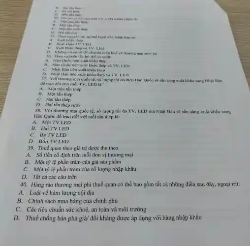 B. Hai then thep
C. Bathn thep
D. Bon thin thep
34. Chi phi co hội của một TV LED o Han Qube là:
A. Một nửa tần thép
B. Một tấn thép
C. Một tân nười thép
D. Hai tắn thép
35. Theo nguyên tắc lợi thế tuyệt đối , Nhật Bản sẽ:
A. Xuất khẩu thép
B. Xuất khẩu TV.LED
C. Xuất khẩu thép và TV. LED
D. Không có cơ sở để chuyên môn hoá và thương mại sinh lợi
36. Theo nguyên tắc lợi thế so sánh:
A. Hàn Quốc nên xuất khẩu thép
B. Hàn Quốc nên xuất khẩu thép và TV. LED
C. Nhật Bản nên xuất khẩu thép
D. Nhật Bản nên xuất khẩu thép và TV. LED
37. Với thương mại quốc tế, số lượng tối đa thép Hàn Quốc sẽ sẵn sàng xuất khẩu sang Nhật Bản
để trao đổi cho mỗi TV. LED là"
A. Một nửa tấn thép
B. Một tấn thép
C. Hai tấn thép
D. Hai tấn thép rưỡi
38. Với thương mại quốc tế, số lượng tối đa TV . LED mà Nhật Bản sẽ sẵn sàng xuất khẩu sang
Hàn Quốc để trao đổi với mỗi tấn thép là:
A. Một TV LED
B. Hai TV LED
C. Ba TV LED
D. Bốn TVL ED
39. Thuế quan theo giá trị được thu theo
A. Số tiền cố định trên mỗi đơn vị thương mại
B. Một tỷ lệ phần trǎm của giá sản phẩm
C. Một tỷ lệ phần trǎm của số lượng nhập khẩu
D. Tất cả các câu trên
40. Hàng rào thương mại phi thuế quan có thể bao gồm tất cả những điều sau đây, ngoại trừ:
A. Luật về hàm lượng nội địa
B. Chính sách mua hàng của chính phủ
C. Các tiêu chuẩn sức khoẻ, an toàn và môi trường
D. Thuế chống bán phá giá/ đối kháng được áp dụng với hàng nhập khấu