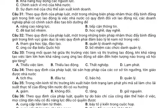 B. Khả nǎng huy dọng các nguồn lựC.
C. Chính sách vĩ mô của Nhà nướC.
D. Sự đam mê của chủ thể sản xuất kinh doanh.
Câu 31: Theo quy định của pháp luật , một trong những biện pháp nhằm thúc đẩy bình đẳng
giới trong lĩnh vực lao động là việc nhà nước có quy định đối với lao động nữ, các doanh
nghiệp phải có chính sách đào tạo bồi dưỡng để
A. nâng cao nǎng lựC.
B. tiếp cận thông tin.
C. đề bạt bổ nhiệm.
D. học nghề, dạy nghề.
Câu 32: Theo quy định của pháp luật một trong những biện pháp nhằm thúc đẩy bình đẳng
giới trong lĩnh vực giáo dục là việc quy định phải đảm bảo tỷ lệ nam nữ trong việc
A. tham gia học tập, đào tạo
B. quản lý doanh nghiệp.
C. ứng cử đại biểu Quốc hội
D. bổ nhiệm các chức danh quản lý
Câu 33: Trong mối quan hệ giữa thị trường việc làm và thị trường lao động , khi khả nǎng
tạo việc làm lớn hơn khả nǎng cung ứng lao động sẽ dẫn đến hiện tượng nào trong xã hội
gia tǎng?
A. Thiếu việc làm.
B. Thiếu lao động.
C. Thất nghiệp
D. Lạm phát.
Câu 34: Theo quy định của pháp luật tài sản hợp pháp của các cơ sở tín ngưỡng, tôn giáo
được nhà nước
A. tịch thu.
B. đầu tư.
C. bảo hộ.
D. quản lý.
Câu 35: Trong nền kinh tế thị trường khi xuất hiện tình trạng lạm phát phi mã sẽ làm cho lãi
suất thực tế của đồng tiền nước đó có xu hướng
A. giảm.
B. không đổi.
C. tǎng
D. giữ nguyên.
Câu 36: Theo quy định của pháp luật , quyền tự do báo chí của công dân thể hiện ở việc,
mọi công dân nếu có đủ nǎng lực đều có quyền được
A. cung cấp tiền làm từ thiện.
B. bày tỏ ý kiến trong cuộc họp.
D thu để nun hệ nhân thẳng