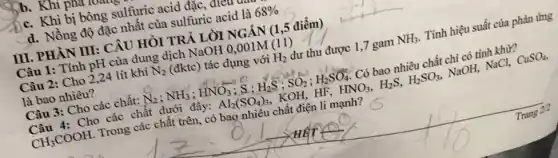 b. Khi phu r
c. Khi bị bòng sulfuric acid đặc, areu
d. Nồng độ đặc nhất của sulfuric acid là 68% 
III. PHÀN III: CÂU HỎI TRẢ LỜI NGĂN (1,5 điểm)
Câu 1: Tính pH của dung dịch NaOH 0,001M (11 )
Câu 2: Cho 224 lít khí N_(2) (đktc) tác dụng với H_(2) dư thu được 1 ,7 gam NH_(3) . Tính hiệu suất của phản ứng
là bao nhiêu?
Câu 3: Cho các chất: N_(2);NH_(3);HNO_(3) ; S : H_(2)S;SO_(2);H_(2)SO_(4) Có bao nhiêu chất chi có tính khử?
Câu 4: Cho các chất dưới đây: Al_(2)(SO_(4))_(3) KOH, HF, HNO_(3),H_(2)S,H_(2)SO_(3) NaOH, NaCl, CuSO_(4)
CH_(3)COOH . Trong các chất trên , có bao nhiêu chất điện li mạnh?