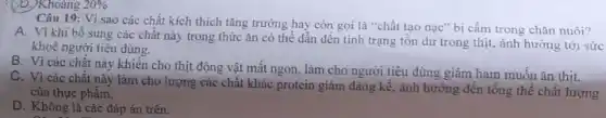 (b) Khoảng 20% 
Câu 19: Vì sao các chất kích thích tǎng trưởng hay còn gọi là "chất tạo nạc" bị cấm trong chǎn nuôi?
A. Vì khi bổ sung các chất này trong thức ǎn có thể dẫn đến tình trạng tôn dư trong thịt, ảnh hưởng tới sức
khoẻ người tiêu dùng.
B. Vì các chất này khiến cho thịt động vật mất ngon , làm cho người tiêu dùng giảm ham muốn ǎn thịt.
C. Vì các chất này làm cho lượng các chất khác protein giảm đáng kể, ảnh hưởng đến tổng thể chất lượng
của thực phẩm.
D. Không là các đáp án trên.