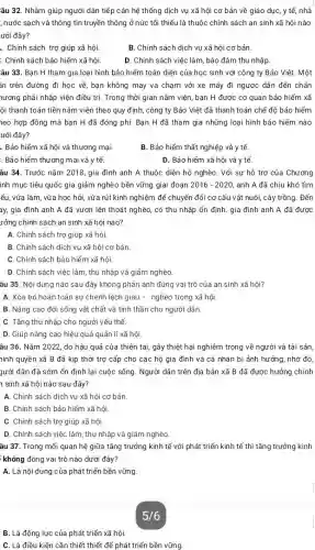 B. Là động lực của phát triển xã hội.
âu 32. Nhằm giúp người dân tiếp cận hệ thống dịch vụ xã hội cơ bản về giáo dục, y tế, nhà
, nước sạch và thông tin truyền thông ở nức tối thiếu là thuộc chính sách an sinh xã hội nào
ưới đây?
. Chính sách trợ giúp xã hội.
B. Chính sách dịch vụ xã hội cơ bản.
: Chính sách bảo hiểm xã hội
D. Chính sách việc làm bảo đảm thu nhập.
âu 33. Bạn H tham gia loại hình bảo hiểm toàn diện của học sinh với công ty Bảo Việt.Một
ân trên đường đi học về, bạn không may va chạm với xe máy đi ngược dẫn đến chấn
nương phải nhập viện điều trị. Trong thời gian nằm viện, bạn H được cơ quan bảo hiểm xã
ội thanh toán tiền nằm viện theo quy định, công ty Bảo Việt đã thanh toán chế độ bảo hiểm
neo hợp đồng mà bạn H đã đóng phí. Bạn H đã tham gia những loại hình bảo hiểm nào
ưới đây?
.. Bảo hiểm xã hội và thương mại.
B. Bảo hiểm thất nghiệp và y tế.
: Bảo hiểm thương mại và y tế.
D. Bảo hiểm xã hội và y tế.
âu 34. Trước nǎm 2018, gia đình anh A thuộc diện hộ nghèo . Với sự hỗ trợ của Chương
inh mục tiêu quốc gia giảm nghèo bền vững giai đoạn 2016-2020 anh A đã chịu khó tìm
ểu, vừa làm, vừa học hỏi, vừa rút kinh nghiệm để chuyển đổi cơ cấu vật nuôi, cây trồng. Đến
ay, gia đình anh A đã vươn lên thoát nghèo, có thu nhập ổn định. gia đình anh A đã được
rởng chính sách an sinh xã hội nào?
A. Chính sách trợ giúp xã hội.
B. Chính sách dịch vụ xã hội cơ bản
C. Chính sách bảo hiểm xã hội.
D. Chính sách việc làm , thu nhập và giảm nghèo.
âu 35. Nội dung nào sau đây không phản ánh đúng vai trò của an sinh xã hội?
A. Xóa bỏ hoàn toàn sự chênh lệch giàu - nghèo trong xã hội.
B. Nâng cao đời sống vật chất và tinh thần cho người dân.
C. Tǎng thu nhập cho người yếu thế.
D. Giúp nâng cao hiệu quả quản lí xã hội.
âu 36. Nǎm 2022 do hậu quả của thiên tai, gây thiệt hại nghiêm trọng về người và tài sản,
hính quyền xã B đã kịp thời trợ cấp cho các hộ gia đình và cá nhân bị ảnh hưởng , nhờ đó,
gười dân đã sớm ổn định lại cuộc sống. Người dân trên địa bàn xã B đã được hưởng chính
1 sinh xã hội nào sau đây?
A. Chính sách dịch vụ xã hội cơ bản.
B. Chính sách bảo hiểm xã hội
C. Chính sách trợ giúp xã hội
D. Chính sách việc làm , thu nhập và giảm nghèo
âu 37. Trong mối quan hệ giữa tǎng trưởng kinh tế với phát triển kinh tế thì tǎng trưởng kinh
không đóng vai trò nào dưới đây?
A. Là nội dung của phát triển bền vững
5/6
C. Là điều kiện cần thiết thiết để phát triển bền vững.