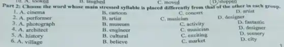 B. laughed	(D) stepped
Part 2: Choose the word whose main stressed syllable is placed differently from that of the other in each group.
1. A. cinema
B. cartoon
C. concert
D. artist
2. A. performer
B. artist
C. musician
D. designer
3. A. photograph
B. museum
C activity
D. fantastic
4. A architect
B. engineer
C. musician
D. designer
5. A. history
B. cultural
C. exciting
D. scenery
6. A. village
B. believe
C . market
D. city
C moved