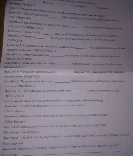 B. to learn
__
B. PHÀN TỰ LUẬN:
about the history of Asian civilizations.
C. to learning
Part 1. Complete the following sentences with the correct forms of the words in capitals.
D. learning
Question 1:Many Asian countries
__
their friendship with Vietnam through cultural events.
(CELEBRATION)
Question 2: The educational exchanges with Vietnam
__
to the academic development of Asian students (CONTRIBUTION)
Question 3 Vietnam's rich
__
has a significant influence on Southeast Asia (CULTURAL)
Question 4:Vietnam is
__
focusing on sustainable development in line with Asian goals.
(CURRENT)
Question 5:Vietnamese universities are collaborating with
__ Asian institutions for research and
academic exchanges (DEVELOPMENT)
Question 6 : Vietnam has earned an __ reputation for its contributions to regional peace and
stability (HONOUR)
Question 7 : Vingroup has the potential to __ in technological innovation in Southeast Asia.
(LEADERSHIP)
Question 8 : Vietnamese leaders engage in __ dialogues with Asian counterparts to address
regional issues . (POLITICS)
Question 9: The government frequently __ solutions to common challenges faced by Asian
countries . (PROPOSAL)
Question 10: The Vietnamese government sends many __ to regional meetings in Asia.
(REPRESENT)
Part 2. Rewrite the following sentences without changing their original meanings.
Question 1: Vi enjoys learning about the history of Asian countries.
(2)Vi is interested
Question 2: Minh used all his free time to do research on the history of Asian countries.
@Minh Phat spent
Question 3:Learning about Vietnam and Asia is very interesting to my younger sister.
(3)My younger brother enjoys
Question 4:"Why don't we take part in the Vietnam Southeast Asia Youth Leadership Program'Lan said.
(A)Lan suggested
Question 5:Exploring the stunning natural scenery in Vietnam and Asia is a valuable experience.
4.)It is worth
__