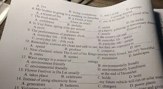 B living condidtions
6. My brother is going to a wedding on Saturday.
__
s getting married
C. one
his friends
D. earnings
A. live
A. a friend of his
B. a friend of him
7. The food smells
__ . I hate its smell.
D the awful
A. awfulness
C. awful
D most of
__
C. awful gathering of most
B. awfully
8. In Viet Nam , spring rolls are served
A.most
9. The performances of puppetry show
B.almost
.
__
in the countryside and
__
C.mostly
__ .
A. everyday life -folk
people
en save
11. New Zealand, where The Lord of the Rings movies There filmed, has landscapes
C. everyday life -folk rock
10. Renewable sources are clean and safe to use but they are expensive D. s
A. spend
B. produce
C. conserve
__
D landscapes
C. mountains
A. states
B. scenes
12. Wave energy is a source of __ energy.
B environmentally friendly
A. environment friendly
B. environmentally friendliness
C environmental friendly
13. Flower Festival in Da Lat usually
at the end of December.
__
D. hosts
A. takes place
B. celebrates
C. holds
14. Instead of using electricity from __
, my future vehicle will run on solar ener
A. generators
B. batteries
C. chargers
D. power plants
ower and givin