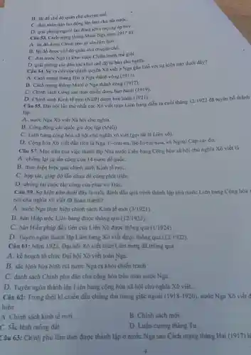 B. lật đổ chế độ quân chủ chuyên chế.
C. đưa nhân dân lao động lên làm chủ đất nướC.
D. giải phóng người lao động khỏi mọi sự áp bứC.
Câu 53. Cách mạng tháng Mười Nga nǎm 1917 đã
A. lật đổ được Chính phủ tư sản lâm thời.
B. lật đổ được chế độ quân chủ chuyên chế.
C. đưa nước Nga ra khỏi cuộc Chiến tranh thế giới.
D. giải phóng các dân tộc khỏi chế độ tư bản chủ nghĩa.
Câu 54. Sự ra đời của chính quyền Xô viết ở Nga gắn liền với sự kiện nào dưới đây?
A. Cách mạng tháng Hai ở Nga thành công (1917).
B. Cách mạng tháng Mười ở Nga thành công (1917).
C. Chính sách Cộng sản thời chiến được ban hành (1919).
D. Chính sách Kinh tế mới (NEP) được ban hành (1921).
Câu 55. Đại hội lần thứ nhất các Xô viết toàn Liên bang diễn ra cuối tháng
12/1922 đã tuyên bố thành
lập.
A. nước Nga Xô viết Xã hội chủ nghĩa.
B. Cộng đồng các quốc gia độc lập (SNG)
C. Liên bang cộng hòa xã hội chủ nghĩa xô viết (gọi tắt là Liên xô).
D. Cộng hòa Xô viết đầu tiên là Nga, U-crai-na Bê-lô-rút-xi-a, và Ngoại Cáp-ca- dơ.
Câu 57. Mục tiêu của việc thành lập Nhà nước Liên bang Cộng hòa xã hội chủ nghĩa Xô viết là
A. chống lại sự tấn công của 14 nước đế quốC.
B. thực hiện hiệu quả chính sách Kinh tế mới.
C. hợp tác, giúp đỡ lẫn nhau để cùng phát triển.
D. chống lại cuộc tấn công của phát xít ĐứC.
Câu 59. Sự kiện nào dưới đây là mốc đánh dấu quá trình thành lập nhà nước Liên bang Cộng hòa >
hội chủ nghĩa xô viết đã hoàn thành?
A: nước Nga thực hiện chính sách Kinh tế mới (3/1921)
B. bản Hiệp ước Liên bang được thông qua (12/1922)
C. bản Hiến pháp đầu tiên của Liên Xô được thông qua (1/1924)
D. Tuyên ngôn thành lập Liên bang Xô viết được thông qua (12/1922).
Câu 61: Nǎm 1922 , Đại hội Xô viết toàn Liên bang đã thông qua
A. kế hoạch tổ chức Đại hội Xô viết toàn Nga.
B. sắc lệnh hòa bình rút nước Nga ra khỏi chiến tranh
C. danh sách Chính phủ dân chủ cộng hòa trên toàn nước Nga.
D. Tuyên ngôn thành lập Liên bang cộng hòa xã hội chủ nghĩa Xô viết..
Câu 62: Trong thời kì chiến đấu chống thù trong giặc ngoài (1918-1920), nước Nga Xô viết đ
hiện
A. Chính sách kinh tế mới.
B. Chính sách mới.
C. Sắc lệnh ruộng đât.
D. Luận cương tháng Tư.
Câu 63: Chính phủ lâm thời được thành lập ở nước Nga sau Cách mạng tháng Hai (1917) là