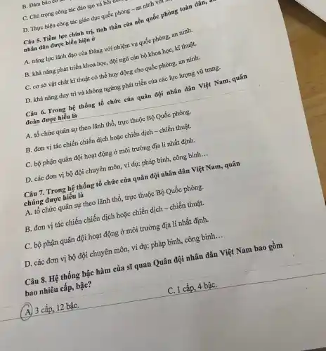 B. Đảm bảo co
C. Chú trọng công tác đào tạo và bối c turn
D. Thực hiện công tác giáo dục quốc phòng - an ninh VOT
Câu 5. Tiềm lực chính trị, tinh thần của nền quốc phòng toàn dân,
nhân dân được biểu hiện ở
A. nǎng lực lãnh đạo của Đảng với nhiệm vụ quốc phòng,an ninh.
B. khả nǎng phát triển khoa học, đội ngũ cán bộ khoa học, kĩ thuật.
C. cơ sở vật chất kĩ thuật có thể huy động cho quốc phòng, an ninh.
D. khả nǎng duy trì và không ngừng phát triển của các lực lượng vũ trang.
Câu 6.Trong hệ thống tổ chức của quân đội nhân dân Việt Nam, quân
đoàn được hiểu là
A. tổ chức quân sự theo lãnh thổ,, trực thuộc Bộ Quốc phòng.
B. đơn vị tác chiến chiến dịch hoặc chiến dịch - chiến thuật.
C. bộ phận quân đội hoạt động ở môi trường địa lí nhất định.
D. các đơn vị bộ đội chuyên môn,, ví dụ: pháp binh,, công binh __
Câu 7. Trong hệ thống tổ chức của quân đội nhân dân Việt Nam, quân
chủng được hiểu là
A. tổ chức quân sự theo lãnh thổ , trực thuộc Bộ Quốc phòng.
B. đơn vị tác chiến chiến dịch hoặc chiến dịch - chiến thuật.
C. bộ phận quân đội hoạt động ở môi trường địa lí nhất định.
D. các đơn vị bộ đội chuyên môn , ví dụ: pháp binh , công binh __
Câu 8. Hệ thống bậc hàm của sĩ quan Quân đội nhân dân Việt Nam bao gồm
bao nhiêu cấp, bậc?
A) 3 cấp, 12 bậC.