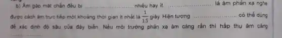 b) Âm gặp mặt chắn đều bị __ nhiều hay ít. __ là âm phản xạ nghe
được cách âm trực tiếp một khoảng thời gian ít nhất là (1)/(15) giây. Hiện tượng
__ có thể dùng
để xác định độ sâu của đáy biển. Nếu môi trường phản xạ âm càng rắn thì hấp thụ âm càng
__