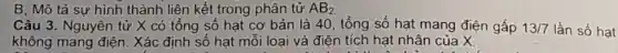 B, Mô tả sự hình thành liên kết trong phân tử AB_(2)
Câu 3. Nguyên tử X có tổng số hạt cơ bản là 40, tổng số hạt mang điện gấp
không mang điện . Xác định số hạt mỗi loại và điện tích hạt nhân của X.
13/7 lần số hạt