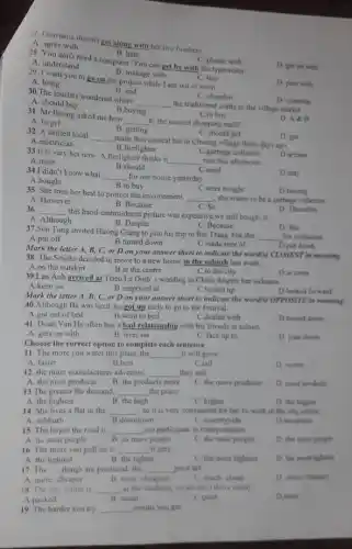 B. manage with
29. I want you to go on the project while I am out of town.
C. buy
D. pass with
A. bring
B. hate
A. understand
C. please with
28. You don't need a computer You can get by with the typewriter.
D. get on with
A. agree windoesn't get along with her two brothers.
A. agree with
B. end
A. should buy
C. abandon
30.The tourists wondered where
__
the traditional crafts in the village market.
B.buying
C.to buy
31. Mr Buong asked me how
__ to the nearest shopping mall?
D. A AB
A. to get
C.garbage collector
33.It is very hot now. A firelighter thinks it
__ rain this afternoon
A.must
B.should
C. should get
32. A skilled local
__
made this conical hat in Chuong village three days ago.
B. getting
D. got
A.electrician
B.firefighter
D.artisan
34.1 didn't know what
__ for our house yesterday.
B.to buy
C.need
D.may
A.bought
C.were bought
35. She tries her best to protect the environment.
__ , she wants to be a garbage collector
D.buying
A. However
B. Because
C. So
D. Therefore
36 __
this hand-embroidered picture was expensive,we still bought it.
A. Although
B. Despite
C. Because
D. But
37.Son Tung invited Huong Giang to join his trip to Bat Trang, but she
__
his invitation
Dput down
A.put off
B.turned down
C.made sure of
Mark the letter A,B, C, or D on your answer sheet to indicate the word(s)CLOSEST In meaning
38. The Smiths decided to move to a new house in the suburb last week.
C.in the city
A.on the outskirt
B.at the centre
39.Lan Anh arrived at Trieu Le Dinh s wedding in China despite her sickness.
B.surprised at	C.turned up
D.in town
A.keen on
Mark the letter A B, C, or D on your answer sheet to indicate the word(s)OPPOSITE in meaning
40.Although Ba was tired, he got up early to go to the festival.
A.got out of bed
B.went to bed
C.dealed with
41. Doan Van Ha often has a bad relationship with his friends at school
D.turned down
A. gets on with
B. lives on
C. face up to
Choose the correct each sentence
D. pass down
11. The more you water this plant, the __ it will grow
A. faster
B.best
C.tall
D. wetter
12. the more manufactures advertise, __ they sell.
A. the most products B. the products more
C. the more products
D. most products
13.The greater the demand, __ the price
A. the highest
B. the high
C. higher
D. the higher
14. She lives a flat in the __ , so it is very convenient for her to work in the city centre
A. subburb
B.downtown
C. countryside
D.mountain
15. The larger the road is __ can participate in transportation.
A. its most people
B. its more people
C. the most people
D. the more people
16. The more you pull on it, __ it gets,
A. the tightest
B. the tighter
C. the more tightest
D. the most tighteat
17. The __ things are produced, the __ price are
A. more cheaper	B. most cheapest
C. much/cheap
D. many cheaper
18. The city centre is __ at the weekend, so we can't drive safely
A.packed
B. small
C.quiet
D.noisy
19. The harder you try __ results you get