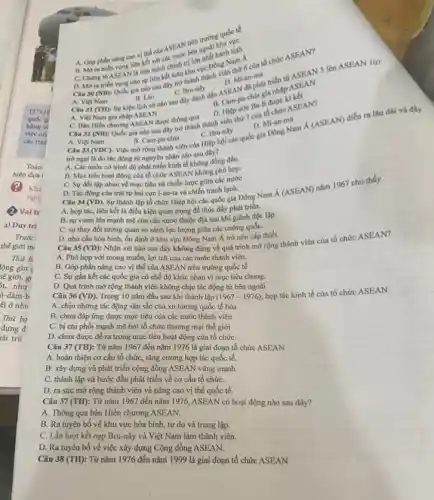 B. Mo
A. Góp phàn nǎng cao vị thế của ASEAN trên trường
D. Mi an-ma
Câu 30 (NB): Quốc gia nào sau đây trở khu vực nh viên thứ 6 của tố chức ASEAN?
A. Việt Nam
gia nhạp
B. Lao
C. Bru-nây
A. Viet Nam B. Lào C. Bru-ndly adu ASEAN an mat triển từ ASEAN 5 lên ASEAN 10?
D. Hiệp vớc Ba-ll được kí kết
C. Ban Hiến churong ASEAN được thông qua Câu 32 (NB): Quốc gia nào sau đây the thành thành viên thứ 7 của tổ
C. Chứng to ASEAN là liên minh chính trị lớn nhất hành tinh
D. Mở ra triên vọng cho sự liên hehoun khu vực Đông Nam A
A. Việt Nam gia nhập ASEAN
D. Mi -an-ma
Bru-ngắc quốc gia Đông Nam Á (ASEAN) diễn ra lâu dài
C. Bru-nây
A. Việt Nam	B. Cam-pu-chia
trờ ngại là do tác động từ nguyên nhân nào sau đây?
A. Các nước có trình độ phát triển kinh tế không đồng đều.
B. Mục tiêu hoạt động của tổ chức ASEAN không phù hợp.
C. Sự đối lập nhau về mục tiêu và chiến lược giữa các nước
D. Tác động của trật tự hai cực I-an-ta và chiến tranh lạnh.
Câu 34 (VD). Sự thành lập tổ chức Hiệp hội các quốc gia Đông Nam Á (ASEAN)nǎm 1967 cho thấy
A. hợp tác, liên kết là điều kiện quan trọng đề thúc đầy phát triển.
B. sự vươn lên mạnh mẽ của các nước thuộc địa sau khi giành độc lập.
C. sự thay đồi tương quan so sánh lực lượng giữa các cường quốC.
D. nhu cầu hòa bình, ổn định ở khu vực Đông Nam Á trở nên cấp thiết.
Câu 35 (VD): Nhận xét nào sau đây không đúng về quá trình mở rộng thành viên của tổ chức ASEAN?
A. Phù hợp với mong muốn, lợi ích của các nước thành viên.
B. Góp phần nâng cao vị thế của ASEAN trên trường quốc tế
C. Sự gắn kết các quốc gia có chế độ khác nhau vì mục tiêu chung.
D. Quá trình mở rộng thành viên không chịu tác động từ bên ngoài
Câu 36 (VD) Trong 10 nǎm đầu sau khi thành lập (1967-1976)
hợp tác kinh tế của tổ chức ASEAN
A. chịu những tác động sâu sắc của xu hướng quốc tế hóa
B. chưa đáp ứng được mục tiêu của các nước thành viên
C. bị chi phối mạnh mẽ bởi tổ chức thương mại thế giới
D. chưa được đề ra trong mục tiêu hoạt động của tổ chức
Câu 37 (TH): Từ nǎm 1967 đến nǎm 1976 là giai đoạn tổ chức ASEAN
A. hoàn thiện cơ cấu tổ chức, tǎng cường hợp tác quốc tế.
B. xây dựng và phát triển cộng đồng ASEAN vững mạnh.
C. thành lập và bước đầu phát triển về cơ cấu tổ chứC.
D. ra sức mở rộng thành viên và nâng cao vị thế quốc tế.
Câu 37 (TH): Từ nǎm 1967 đến nǎm 1976, ASEAN có hoạt động nào sau đây?
A. Thông qua bản Hiến chương ASEAN.
B. Ra tuyên bố về khu vực hòa bình tự do và trung lập.
C. Lần lượt kết nạp Bru-nây và Việt Nam làm thành viên.
D. Ra tuyên bố về việc xây dựng Cộng đồng ASEAN.
Câu 38 (TH): Từ nǎm 1976 đến nǎm 1999 là giai đoạn tổ chức ASEAN