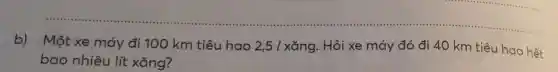 __
b) Một xe máy đi 100 km tiêu hao 2 ,5 1 xǎng. Hỏi xe máy đó đi 40 km tiêu hao hết
bao nhiêu lít xǎng?