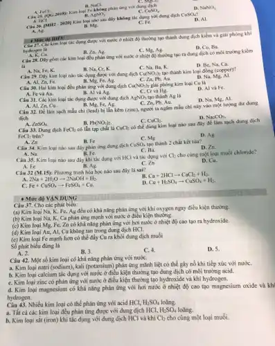 B. NaCl.
Câu 25. (OG.2018):Kim loại Fe không phản ứng với dung dịch
B. AgNO_(3)
C.
A. HCl.
CuSO_(4)
D. NaNO_(3)
C. MgCl_(2)
Cân 26. [MH2-2020] Kim loại nào sau đây không tác dụng với dung dịch
CuSO_(4)
A. Ag.
D. Al.
B. Mg.
C. Fe.
- Mức độ HIEU ii tác dụng được với nước ở nhiệt độ thường tạo thành dung dịch kiềm và giải phóng khí
hydrogen là
D. Cu, Ba
- Mức độ HIEU
Ca.
B. Zn, Ag.
C. Mg, Ag.
Câu 28. Dãy gồm các kim loại đều phản ứng với nước ở nhiệt độ thường tạo ra dung dịch có môi trường kiềm
là
C. Na, Ba, K.
D. Be, Na, Ca.
A. Na, Fe, K.
B. Na, Cr, K.
Câu 29. Dãy kim loại nào tác dụng được với dung dịch Cu(NO_(3)) tạo thành kim loại đồng (copper)?
C. Zn, Pb, Au.
D. Na, Mg, Al.
A. Al, Zn, Fe.
B. Mg, Fe, Ag.
Câu 30. Hai kim loại đều phản ứng với dung dịch Cu(NO_(3))_(2) giải phóng kim loại Cu là
B. Al và Ag.
D. Al và Fe.
A. Fe và Au.
C. Cr và Hg.
Câu 31. Các kim loại tác dụng được với dung dịch AgNO_(3) tạo thành Ag là
D. Na, Mg, Al.
A. Al, Zn, Cu.
B. Mg, Fe, Ag.
C. Zn, Pb, Au.
Câu 32. Để làm sạch mẫu chỉ (lead)bị lẫn kẽm (zinc),người ta ngâm mẫu chì này vào một lượng dư dung
dịch
D. Na_(2)CO_(3)
A. ZnSO_(4)
B. Pb(NO_(3))_(2)
có lẫn tạp chất là
C. CuCl_(2)
Câu 33. Dung dịch FeCl_(2)	CuCl_(2)
có thể dùng kim loại nào sau đây để làm sạch dung dịch
FeCl_(2) trên?
C. Mg
D. Ag
A. Zn
B. Fe
Câu 34. Kim loại nào sau đây phản ứng dung dịch
CuSO_(4) tạo thành 2 chất kết tủa?
D. Zn.
A. Na.
B. Fe.
C. Ba.
Câu 35. Kim loại nào sau đây khi tác dụng với HCl và tác dụng với
Cl_(2) cho cùng một loại muối chloride?
A. Fe.
C. Zn.
D. Cu.
B. Ag.
Câu 32 (M.15): Phương trình hóa học nào sau đây là sai?
B Ca+2HClarrow CaCl_(2)+H_(2)
A. 2Na+2H_(2)Oarrow 2NaOH+H_(2)
D Cu+H_(2)SO_(4)arrow CuSO_(4)+H_(2)
Fe+CuSO_(4)arrow FeSO_(4)+Cu
- Mức độ VẬN DỤNG
Câu 37. Cho các phát biêu:
(a) Kim loại Na K, Fe, Ag đều có khả nǎng phản ứng với khí oxygen ngay điều kiện thường.
(b) Kim loại Na,, K, Ca phản ứng mạnh với nước ở điều kiện thường.
(c) Kim loại Mg,Fe, Zn có khả nǎng phản ứng với hơi nước ở nhiệt độ cao tạo ra hydroxide.
(d) Kim loại Au,Al, Cu không tan trong dung dịch HCl.
(e) Kim loại Fe mạnh hơn có thể đầy Cu ra khỏi dung dịch muối
Số phát biểu đúng là
A. 2.
B. 3.
C. 4.
D. 5.
Câu 42. Một số kim loại có khả nǎng phản ứng với nướC.
a. Kim loại natri (sodium), kali (potassium) phản ứng mãnh liệt có thể gây nổ khi tiếp xúc với nướC.
b. Kim loại calcium tác dụng với nước ở điều kiện thường tạo dung dịch có môi trường acid.
C. Kim loại zinc có phản ứng với nước ở điều kiện thường tạo hydroxide và khí hydrogen.
d. Kim loại magnesium có khả nǎng phản ứng với hơi nước ở nhiệt độ cao tạo magnesium oxide và khi
hydrogen.
Câu 43. Nhiều kim loại có thể phản ứng với acid HCl, H_(2)SO_(4) loãng.
a. Tất cả các kim loại đều phản ứng được với dung dịch HCl, H_(2)SO_(4) loãng.
b. Kim loại sắt (iron)khi tác dụng với dung dịch HCl và khí Cl_(2) cho cùng một loại muối.