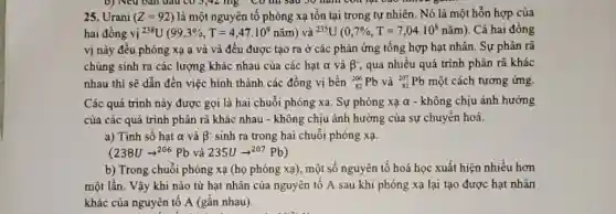 b) Neu ban dau CO 3,42 mg CO un sau 30 ham con lại vào nhiêu
25. Urani (Z=92) là một nguyên tố phóng xạ tôn tại trong tự nhiên. Nó là một hỗn hợp của
hai đồng vị (}^238U(99,3% ,T=4,47.10^9nhat (a)m) và ()^235U(0,7% ,T=7,04.10^8nhat {a)m) . Cả hai đồng
vị này đều phóng xạ a và và đều được tạo ra ở các phản ứng tổng hợp hạt nhân . Sự phân rã
chúng sinh ra các lượng khác nhau của các hạt alpha  và beta ^- , qua nhiều quá trình phân rã khác
nhau thì sẽ dần đến việc hình thành các đồng vị bền (}_(82)^206Pb và ()_{82)^207Pb một cách tương ứng
Các quá trình này được gọi là hai chuỗi phóng xạ. Sự phóng xạ alpha  - không chịu ảnh hưởng
của các quá trình phân rã khác nhau - không chịu ảnh hưởng của sự chuyển hoá.
a) Tính số hạt alpha  và beta ^- sinh ra trong hai chuỗi phóng xạ.
(238Uarrow ^206Pb và 235Uarrow ^207Pb)
b) Trong chuỗi phóng xạ (họ phóng xạ)một số nguyên tố hoá học xuất hiện nhiều hơn
một lần. Vậy khi nào từ hạt nhân của nguyên tố A sau khi phóng xạ lại tạo được hạt nhân
khác của nguyên tố A (gần nhau)