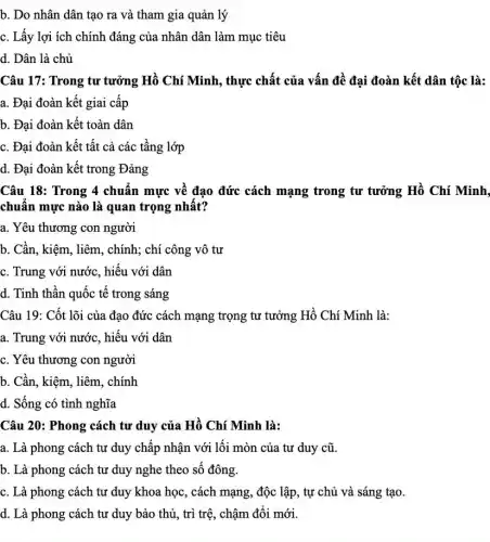 b. Do nhân dân tạo ra và tham gia quản lý
c. Lấy lợi ích chính đáng của nhân dân làm mục tiêu
d. Dân là chủ
Câu 17: Trong tư tưởng Hồ Chí Minh , thực chất của vấn đề đại đoàn kết dân tộc là:
a. Đại đoàn kết giai cấp
b. Đại đoàn kết toàn dân
c. Đại đoàn kết tất cả các tầng lớp
d. Đại đoàn kết trong Đảng
Câu 18: Trong 4 chuẩn mực về đạo đức cách mạng trong tư tưởng Hồ Chí Minh.
chuẩn mực nào là quan trọng nhất?
a. Yêu thương con người
b. Cần, kiệm, liêm , chính; chí công vô tư
c. Trung với nước , hiếu với dân
d. Tinh thân quốc tê trong sáng
Câu 19: Cốt lõi của đạo đức cách mạng trọng tư tưởng Hồ Chí Minh là:
a. Trung với nước , hiếu với dân
c. Yêu thương con người
b. Cần, kiệm, liêm , chính
d. Sống có tình nghĩa
Câu 20: Phong cách tư duy của Hồ Chí Minh là:
a. Là phong cách tư duy chấp nhận với lối mòn của tư duy cũ.
b. Là phong cách tư duy nghe theo sô đông.
c. Là phong cách tư duy khoa học , cách mạng, độc lập , tự chủ và sáng tạo.
d. Là phong cách tư duy bảo thủ , trì trệ, chậm đối mới.