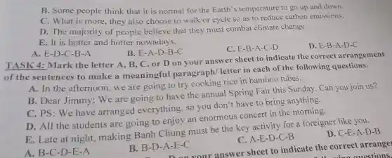 B. Some people think that it is normal for the Earth's temperature to go up and down.
C. What is more, they also choose to walk or cycle so as to reduce carbon emissions.
D. The majority of people believe that they must combat climate change
E. It is hotter and hotter nowadays.
C. E-B-A-C -D
D. E-B-A -D-C
B. E-A-D -B-C
A. E-D-C -B-A
TASK 4:Mark the letter A, B, C .or D on your answer sheet to indicate the correct arrangement
of the sentences to make a meaningful paragraph letter in each of the following questions.
A. In the afternoon,we are going to try cooking rice in bamboo tubes.
B. Dear Jimmy:We are going to have the annual Spring Fair this Sunday Can you join us?
C. PS: We have arranged everything, so you don't have to bring anything.
D. All the students are going to enjoy an enormous concert in the morning.
E. Late at night, making Banh Chung must be the key activity for a foreigner like you.
A. B-C-D-E -A
B. B-D-A -E-C
C. A-E-D-C -B
D. C-E-A-D -B
-A-E-C your answer sheet to indicate the correct arrange
ouestions.