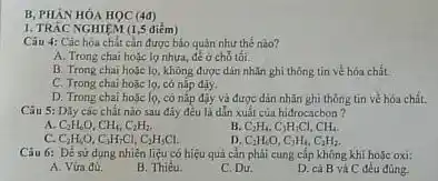 B, PHÀN HÓA HOC (4d)
1. TRÁC NGHIEM (1,5 diểm)
Câu 4: Các hóa chất cần được báo quản như thế nào?
A. Trong chai hoạc lọ nhựa, để ở chỗ tối.
B. Trong chai hoçe lọ, không được dín nhĩn ghi thông tin vé hóa chất. __
C. Trong chai hoặc lọ, có nắp đậy.
D. Trong chai hoác lọ, có nắp đậy và được dân nhãn ghi thông tin về hóa chất.
Câu 5: Dily các chất nào sau đây đều là dẫn xuất của hiđrocacbon?
A C_(2)H_(6)O,CH_(4),C_(2)H_(2),
B C_(2)H_(4),C_(3)H_(7)Cl,CH_(4).
C_(2)H_(5)O,C_(3)H_(7)Cl,C_(2)H_(5)Cl.
D C_(2)H_(6)O,C_(3)H_(4),C_(2)H_(2).
Câu 6: Để sử dụng nhiên liệu có hiệu quả cần phải cung cấp không khí hoặc oxi:
A. Vứa dù.
B. Thiếu.
C. Dư.
D. cả B và C đều đúng.