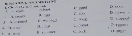 B. READING AND WRITING:
I. Circle the odd one out.
C. good
1. A. cook
B.book
2. A. spoon
B. foot
C. zoo
3. A. listened
B. watched
C. fixed
4. A. meal
B. meat
C. bread
5. A. song
B. summer
C. sock
D. noon
D. moon
D. stopped
D. reason
D. sugar