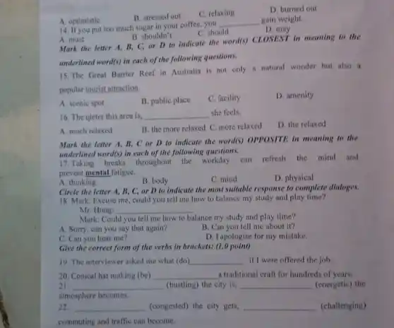 B. stressed out
C. relaxing
D. burned out
A. optimistic
14. If you put too much sugar in your coffee you
__ gain weight.
D.may
C. should
A. must
B. shouldn't
Mark the letter A,B. C, or D to indicate the word(s)CLOSEST in meaning to the
underlined word(s) in each of the following questions.
15. The Great Barrier Reef in Australia is not only a natural wonder but also a
popular tourist attraction
A. scenic spot
B. public place
C. facility
D. amenity
16. The qieter this area is, __ she feels.
A. much relaxed
B. the more relaxed C. more relaxed
D. the relaxed
Mark the letter A B, C or D to indicate the word(s)OPPOSITE in meaning to the
underlined word(s) in each of the following questions.
17.Taking breaks throughout the workday can refresh the mind and
prevent mental fatigue.
A. thinking
B. body
C. mind
D. physical
Circle the letter A,B, C, or D to indicate the most suitable response to complete dialoges.
18. Mark: Excuse me could you tell me how to balance my study and play time?
Mr. Hung:
__
Mark: Could you tell me how to balance my study and play time?
A. Sorry, can you say that again?
B. Can you tell me about it?
C. Can you hear me?
D. Iapologise for my mistake.
Give the correct form of the verbs in brackets: (1.0 point)
19. The interviewer asked me what (do) __ if I were offered the job
20. Conical hat making (be) __ a traditional craft for hundreds of years.
21. __ (bustling) the city is, __ (energetic) the
atmosphere becomes.
22. __ (congested) the city gets, __ (challenging)
commuting and traffic can become.