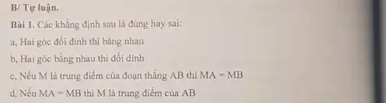 B/ Tự luận.
Bài 1. Các khẳng định sau là đúng hay sai:
a, Hai góc đối đỉnh thì bǎng nhau
b, Hai góc bằng nhau thì đối dinh
c, Nếu M là trung điểm của đoạn thẳng AB thì MA=MB
d, Nếu MA=MB thì M là trung điểm của AB