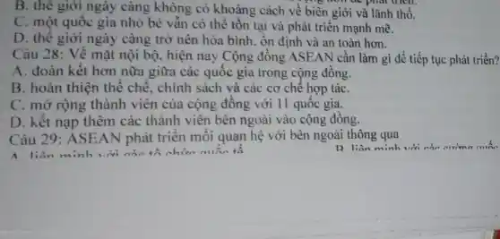 B. thê giới ngày càng không có khoảng cách về biên giới và lãnh thổ.
C. một quốc gia nhỏ bé vẫn có thể tồn tại và phát triển mạnh mẽ.
D. thê giới ngày càng trở nên hòa bình , ôn định và an toàn hơn.
Câu 28: Về mặt nội bộ , hiện nay Cộng đông ASEAN cần làm gì để tiếp tục phát triển?
A. đoàn kết hơn nữa giữa các quốc gia trong cộng đông.
B. hoàn thiện thể chế, chính sách và các cơ chê hợp táC.
C. mở rộng thành viên của cộng đông với 11 quốc gia.
D. kết nạp thêm các thành viên bên ngoài vào cộng đồng.
Câu 29: ASE AN phát triển môi quan hệ với bên ngoài thông qua
R liên minh với
A liên minh với các tổ chức min tô