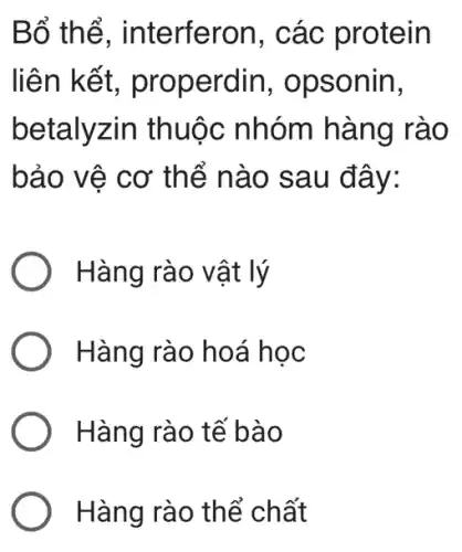 Bố th ể, interferon, các protein
liên kết, pr operdin, opsonin,
betalyzin thuộc nhóm hàng rào
bảo vệ cơ thể nào sau đây:
Hàng rào vật lý
Hàng rào ho a học
Hàng rào tế bà o
Hàng rào thể ch ất