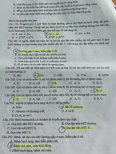 B. Thể đồng hợp từ lặn thiếu máu tan huyết nhẹ và sống đượC.
C. Bệnh do đột biến thay thế acid amin số 6 của chuối
beta  là glutámic bằng valin
D. Hồng cầu biến dạng hình lưỡi liềm khó di chuyển trong lòng mạch.
E. Có thể chấn đoán thiếu máu hồng cầu liềm dựa vào hình thái hồng cầu.
Bài 5: Di truyền đơn gen:
Câu 179: Ở người gen A quy định đa bình thường, gen a quy định da bạch tạng, các gen
nằm trên NST thường . Trong một gia đình cả bố và mẹ đều bình thường nhưng con trai cúa
họ bị bạch tạng Bố mẹ có kiểu gen như thế nào về tính tạng này:
Aatimes Aa
A. P:AAtimes Aa
B. P:X^wedge X^wedge xX^wedge Y
P: X^AX^4times X^wedge Y
Câu 180: Ở người bệnh mù màu đỏ và lục do gen lặn trên nhiễm sắc thể giới tính X quy
định, không có alen tương ứng trên nhiễm sắc thể Y. Một trong các đặc điểm của bệnh này
là:
( A. Thường gặp ở nam hiếm gặp ở nữ.
B. Di truyền trực tiếp từ bố cho 100%  con trai.
C. Chỉ xuất hiện ở nữ, không xuất hiện ở nam.
D. Xuất hiện phổ biến ở nữ, ít xuất hiện ở nam.
E. Tỷ lệ nam và nữ mắc bệnh là ngang nhau.
Câu 181. Bố mẹ mắc tật dính ngón (có kiểu gen dị hợp tử) thì xác suất đứa con của họ sinh
ra bình thường là:
A. 0% 
(B. 25% 
C. 50% 
D. 75% 
E. 100% 
Câu 182. Con có nhóm máu O, mẹ có nhóm máu O , thì bố không thể có nhóm máu:
A:O
B. A, AB
(C.)AB.
D. A, O.
E.B,O.
Câu 183. Con có nhóm máu A mẹ có nhóm máu B, thì bố không thể có nhóm máu:
A. 0
B. A, AB
C. AB.
D. A, O.
(E)B,O.
Câu 184. Con có nhóm máu AB, mẹ có nhóm máu AB , thì bố không thể có nhóm máu:
A. 0
B. A, AB
C. AB.
D. A, O.
E. B, O.
Câu 785. Người bị bệnh bạch tạng là do cơ thể bi thiếu:
A. Máu.
(B. Sắc tố melanin.
C. Vitamin và khoáng chất.
D. A và B.
E. Cả A, B và C.
Câu 186: Bệnh hemophilia A là bệnh di truyền theo quy luật:
A. Gen trội trên NST thường.
B. Gen lặn trên NST thường.
C. Gen trội trên NST X.
D. Gen lặn trên NST x
.E. Gen trên NST Y.
Câu 187: Bệnh, tật nào sau đây thường gặp ở nam, hiếm gặp ở nữ
A. Bệnh bạch tạng , tâm thần phân liệt.
__
B. Bệnh mù màu máu khó đông.
C.Bệnh bạch tạng, bệnh mù màu.