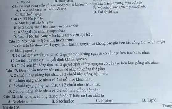 A. Bổ thể
B. Interferon
Câu 14. Một vùng biến đổi của một phân tử kháng thể được cấu thành từ vùng biến đổi của
A. Hai chuỗi nặng và hai chuỗi nhẹ
B. Một chuỗi nặng và một chuỗi nhẹ
C. Hai chuỗi nặng
D. Hai chuỗi nhẹ
Câu 15. Tế bào NK là
A. Một loại tế bào lympho
B. Một trong các tế bào thực bào của cơ thể
C. Không thuộc nhóm lympho bào
D. Loại tế bào tấn công mầm bệnh theo kiểu đặc hiệu
Câu 16. Một phân tử IgG trong huyết thanh
A. Chỉ liên kết được với 1 quyết định kháng nguyên và không bao giờ liên kết đồng thời với 2 quyết
định kháng nguyên
B. Có thể liên kết đồng thời với 2 quyết định kháng nguyên có cấu tạo hóa học khác nhau
C. Có thể liên kết với 4 quyết định kháng nguyên
D. Có thể liên kết đồng thời với 2 quyết định kháng nguyên có cấu tạo hóa học giống hệt nhau
Câu 17. Đơn vị cấu trúc cơ bản của một phân tử kháng thể gồm
A. 2 chuối nặng giống hệt nhau và 2 chuỗi nhẹ giống hệt nhau
B. 2 chuỗi nặng khác nhau và 2 chuỗi nhẹ khác nhau
C. 2 chuỗi nặng giống hệt nhau và 2 chuỗi nhẹ khác nhau
D. 2 chuối nặng khác nhau và 2 chuỗi nhẹ giống hệt nhau
Câu 18. Kháng nguyên phụ thuộc tế bào T luôn có bản chất là
D. Lipid
A. Nucleic acid
B. Saccharide
C. Protein
Trang