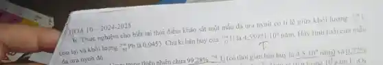 b. Thực nghiệm cho biết tại thời điểm khảo sát một mẫu dá ura nynit có tỉ lệ giữa khối lượng is U
còn lại và khối lượng (}_(82)^206Pb là 0,0453. Chu kì bán huỷ của ()_{92)^238U là 4.55921.10^9mam Hãy tính tuổi của mẫu
đá ura nynit đó.
thiên nhiên chứa 99,28% ^23ast U (có thời gian bán huỷ là 4,5.10^9nhat (a)m ) và 0.72% 
trong 10 gam U_(3)O_(8)
HOÁ 10-2024-2025