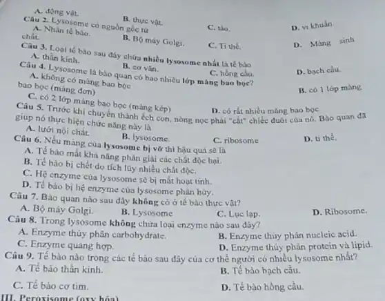 B. thực vat
Câu 2. Lysosome có nguồn gốc tứ
C. tảo.
D. vi khuân.
A. Nhân tế bào.
chất.
B. Bộ máy Golgi.
D. Màng sinh
A. động vật.
Câu 3. Loại tế bào sau đây chứa nhiều lysosome nhất là tế bào
C. Ti thê.
A. thần kinh.
B. cơ vàn.
C. hồng cầu.
Câu 4. Lysosome là bảo quan có bao nhiêu lớp màng bao boc?
A. không có màng bao boc
D. bach cầu
bao bọc (màng đơn)
B. có 1 lớp mang
C. có 2 lớp mảng bao bọc (mảng kép)
D. có rất nhiều màng bao bọc
giup nó thực hiện chức nǎng nhẹch con, nòng nọc phải "cắt" chiếc duôi cùa nó. Bào quan đã
giup nó thực hiện chức nǎng này là
A. lưới nội chất.
C. ribosome
D. ti thể.
B. lysosome.
Câu 6. Nếu màng của lysosome bi vǎ thì hậu quả sẽ là
A. Tế bảo mất khả nǎng phân giài các chất độc hại.
B. Tế bảo bị chết do tích lũy nhiều chất độC.
C. Hệ enzyme của lysosome sẽ bị mất hoạt tinh.
D. Tế bảo bị hệ enzyme của lysosome phân hủy.
Câu 7. Bào quan nào sau đây không có ở tế bào thực vâ1?
A. Bộ máy Golgi.
B. Lysosome
C. Luc lap.
D. Ribosome.
Câu 8. Trong lysosome không chứa loại enzyme nào sau đây?
A. Enzyme thủy phân carbohydrate.
B. Enzyme thủy phân nucleic acid.
C. Enzyme quang hợp.
D. Enzyme thùy phân protein và lipid.
Câu 9. Tế bào nào trong các tế bào sau đây của cơ thế người có nhiều lysosome nhất?
A. Tế bào thần kinh.
B. Tế bào bạch cầu.
C. Tế bào cơ tim.
D. Tế bào hồng cầu.
III. Peroxisome (oxy hóa)