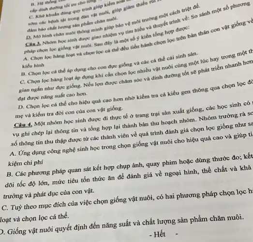 B. He thong tin
cấp dinh duong tối uru cho tuns
C. Kho khuấn đüng quy trình giúp kiểm soar
sớm các bệnh tật trong đàn vật nuôi,giúp giảm thiếu ru
đàm bảo chất lượng sản phẩm chǎn nuôi.
D, Mô hình chân nuôi thông minh giúp bảo vệ môi trường một cách triệt để.
Câu 3, Nhóm học sinh được giao nhiệm vụ tìm hiểu và thuyết trình về: So sánh
pháp chọn lọc giống vật nuôi. Sau đây là một số ý kiến tổng hợp được:
A. Chọn lọc hàng loạt và chọn lọc cá thể đều tiến hành chọn lọc trên bản thân con vật giống về
kiểu hình
B. Chọn lọc cá thể áp dụng cho con đực giống và các cá thể cái sinh sản.
C. Chọn lọc hàng loạt áp dụng khi cần chọn lọc nhiều vật nuôi cùng một lúc hay trong một th
gian ngắn như đực giống. Nếu lợn được chǎm sóc và dinh dưỡng tốt sẽ phát triển nhanh hơn
đạt được nǎng suất cao hơn.
D. Chọn lọc cá thể cho hiệu quả cao hơn nhờ kiểm tra cả kiểu gen thông qua chọn lọc đà
mẹ và kiểm tra đời con của con vật giống.
Câu 4. Một nhóm học sinh được đi thực tế ở trang trại sản xuất giống các học sinh có
vụ ghi chép lại thông tin và tổng hợp lại thành bản thu hoạch nhóm . Nhóm trưởng rà sợ
số thông tin thu thập được từ các thành viên về quá trình đánh giá chọn lọc giống như sả
A. Ứng dụng công nghệ sinh học trong chọn giống vật nuôi cho hiệu quả cao và giúp ti
kiệm chi phí
B. Các phương pháp quan sát kết hợp chụp ảnh, quay phim hoặc dùng thước đo : kết
dõi tốc độ lớn , mức tiêu tốn thức ǎn để đánh giá về ngoại hình, thể chất và khả
trưởng và phát dục của con vật.
C. Tuỳ theo mục đích của việc chọn giống vật nuôi, có hai phương pháp chọn lọc hỉ
loạt và chọn lọc cá thể.
D. Giống vật nuôi quyết định đến nǎng suất và chất lượng sản phẩm chǎn nuôi.