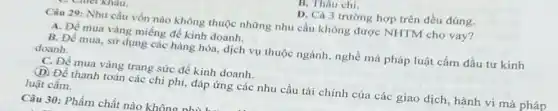 B. Thâu chi.
CI Nhau.
D. Cá 3 trường hợp trên đều đúng.
Câu 29: Nhu cầu vốn nào không thuộc những nhu cầu không được NHTM cho vay?
A. Để mua vàng miếng để kinh doanh.
B. Để mua, sử dụng các hàng hóa dịch vụ thuộc ngành nghề mà pháp luật cấm đầu tư kinh
doanh.
C. Đề mua vàng trang sức để kinh doanh.
(D) Để thanh toán các chi phí, đáp ứng các nhu cầu tài chính của các giao dịch, hành vi mà pháp
luật cấm.
Câu 30: Phẩm chất nào khôno nhi