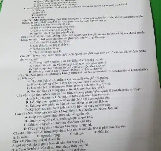 B. tồn tại độc lập va ho
C. tồn tại song song, gắn bó với nhau.
D. gắn bó và luôn thống nhất với nhau.
Câu 35 : Để biết hiện tại, dự đoán và có niềm tin vào tương lai con người phài tìm hiểu về
A. lịch sử.
B. quá khứ.
C. nguồn cội.
D. hiện tại.
Câu 36 : Một trong những hình thức mà người xưa lưu giữ và truyền lại cho thế hệ sau những truyền
thống, tri thức, khát vọng khi chưa có ghi chép, thư tịch,nghiên cứu là
A. khắc họa trên vách đá, đồ vật.
B. lưu trữ tư liệu sản xuất hàng ngày.
C. ghi chép lại những gì đã diễn ra.
D. nghiên cứu, khắc họa trên đồ vật.
Câu 37 : Hình thức nào không phải cách người xưa lưu giữ truyền lại cho thế hệ sau những truyền
thống, tri thức, khát vọng khi chưa có ghi chép, thư tịch,nghiên cứu?
A. Khắc họa trên vách đá, đồ vật.
B. Ghi chép lại những gì diễn ra.
C. Khắc họa trên đồ vật.
D. Thực hành các nghi 1hat (e).
Câu 38 : Trong cuộc sống hàng ngày, con người cần phải thực hiện yếu tố nào sau đây để định hướng
cho tương lại?
A. Không ngừng nghiên cứu, tìm hiểu và khám phá lịch sử.
B. Nhận thức sâu sắc về những gì diễn ra ở cuộc sống hiện tại.
C. Vận dụng kinh nghiệm từ quá khứ vào cuộc sống hiện tại.
D. Phát huy những giá trị truyền thống của lịch sử dân tộC.
Câu 39 : Nội dung nào phản ánh không đúng khi nói đến sự cần thiết của việc học tập và khám phá lịch
sử hiện nay?
A. Học tập lịch sử chi diễn ra khi còn ngồi trên ghế nhà trường.
B. Học tập lịch sử diễn ra mọi lúc, mọi nơi trong cuộc sống.
C. Học tập lịch sử thông qua tham quan di tích, bảo tàng lịch sử.
D. Học tập lịch sử thông qua phim ảnh, âm nhạc, truyện kê.
Câu 40 : Học tập,nghiên cứu lịch sử bằng phương pháp Infographic là hình thức nào sau đây?
A. Kết hợp thông tin kiến thức và hình ảnh minh họa trực quan.
B. Kết hợp tham quan thực tế và ghi chép nội dung nghiên cứu.
C. Kết hợp xem phim tư liệu và phục dựng lại sự kiện lịch sử.
D. Kết hợp sưu tầm hình ảnh và trình bày nội dung nghiên cứu.
Câu 41 : Nội dung nào sau đây không phản ánh ý nghĩa của tri thức lịch sư?
A. Giúp con người nhận thức sâu về nguốn cội.
B. Giúp con người rút ra kinh nghiệm từ quá khứ.
C. Giúp con người có thể thay đổi được quá khứ.
D. Giúp con người có thể dự báo được tương lai.
Câu 42 : Điều cốt lõi trong hoạt động bảo tôn di sản vǎn hóa là phải đảm bảo tính
A. kế thừa.
B. nguyên trạng.
C. tái tạo.
D. nhân tạo.
Câu 43: Phát huy giá trị di sản là
A. giữ nguyên dạng giá trị của di sản như ban đầu.
B. giữ gìn sự tồn tại của di sản theo dạng thức vốn có.
trong đời sống.