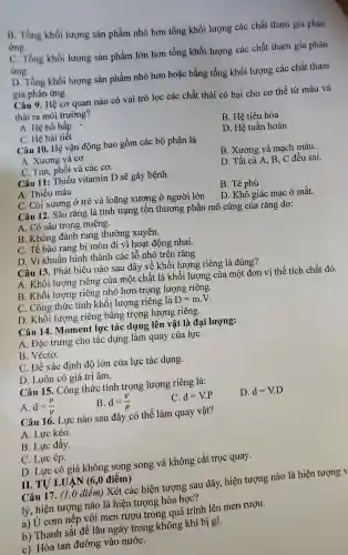 B. Tổng khối lượng sản phẩm nhỏ hơn tổng khối lượng các chất tham gía phản
ứng.
C. Tổng khối lượng sản phẩm lớn hơn tổng khối lượng các chất tham gia phản
ứng.
D. Tổng khối lượng sản phẩm nhỏ hơn hoặc bằng tổng khối lượng các chất tham
gia phản ứng.
Câu 9. Hệ cơ quan nào có vai trò lọc các chất thải có hại cho cơ thể từ máu và
thải ra môi trường?
A. Hệ hô hấp
B. Hệ tiêu hóa
C. Hệ bài tiết
D. Hệ tuần hoàn
Câu 10. Hệ vận động bao gồm các bộ phận là
A. Xương và cơ.
C. Tim, phối và các cơ.
B. Xương và mạch máu.
D. Tất cả A, B , C đều sai.
Câu 11: Thiếu vitamin D sẽ gây bệnh
A. Thiếu máu
C. Còi xương ở trẻ và loãng xương ở người lớn
Câu 12. Sâu rǎng là tình trạng tổn thương phần mô cứng của rǎng do:
B. Tê phù
D. Khô giác mạc ở mắt.
A. Có sâu trong miệng.
B. Không đánh rang thường xuyên.
C. Tế bào rang bị mòn đi vì hoạt động nhai.
D. Vi khuẩn hình thành các lỗ nhỏ trên rǎng
Câu 13. Phát biểu nào sau đây về khối lượng riêng là đúng?
A. Khối lượng riêng của một chất là khối lượng của một đơn vị thể tích chất đó.
B. Khối lượng riêng nhỏ hơn trọng lượng riêng.
C. Công thức tính khối lượng riêng là D=mcdot V
D. Khối lượng riêng bằng trọng lượng riêng.
Câu 14. Moment lực tác dụng lên vật là đại lượng:
A. Đặc trưng cho tác dụng làm quay của lựC.
B. Véctơ.
C. Để xác định độ lớn của lực tác dụng.
D. Luôn có giá trị âm.
Câu 15. Công thức tính trọng lượng riêng là:
A. d=(P)/(V)
B. d=(V)/(P)
C. d=Vcdot P
D. d=Vcdot D
Câu 16. Lực nào sau đây có thể làm quay vật?
A. Lực kéo.
B. Lực đầy.
C. Lực ép.
D. Lực có giá không song song và không cắt trục quay.
II. TỰ LUẬN (6 ,0 điểm)
Câu 17. (1,0 điểm) Xét các hiện tượng sau đây, hiện tượng nào là hiện tượng
lý, hiện tượng nào là hiện tượng hóa học?
a) Ủ cơm nếp với men rượu trong quá trình lên men rượu.
b) Thanh sắt để lâu ngày trong không khí bị gi.
c) Hòa tan đường vào nướC.