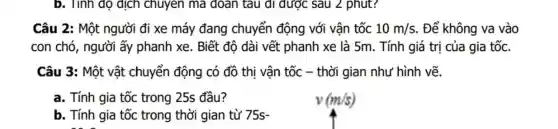 b. Tính do dịch chuyen ma doan tàu đi được sau 2 phut?
Câu 2:Một người đi xe máy đang chuyển động với vận tốc 10m/s . Để không va vào
con chó , người ấy phanh xe . Biết đô dài vết phanh xe là 5m . Tính giá trị của gia tốc.
Câu 3:Một vật chuyển động có đồ thị vận tốc - thời gian như hình vẽ.
a . Tính gia tốc trong 25s đầu?
b. Tính gia tốc trong thời gian từ 75s-