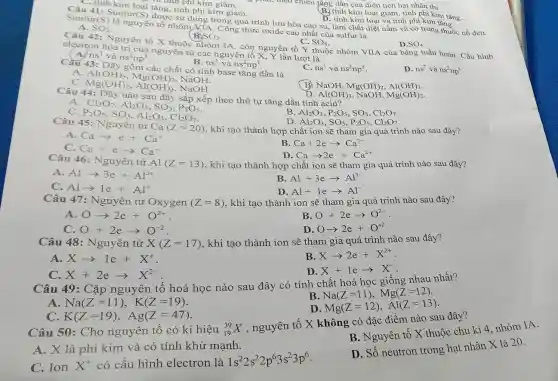 B. tính kim loại giảm.tính phi kim tǎng.
Sunfur(S) là nguyên tố nhóm VIA. Công thức oxide cao nhất của sulfur là được sử dụng trong quá trình lưu hóa cao su, làm chất diệt nấm và có trong thuốc nổ đen.
A. SO_(2)
D. tính kim loại và tính phi kim tǎng.
: Cả tính phi kim giảm.
e phải, theo chiều tǎng dần của điện tích hạt nhân thì
tu tinh kim loại tǎng tính phi kim giảm.
B.SO_(3)
Câu 42: Nguyên tố X thuộc nhóm IA , còn nguyên tố Y thuộc nhóm VIIA của bảng tuần hoàn. Cấu hình
C. SO_(6)
D SO_(4)
electron hóa trị của nguyên tử các nguyên tố X, Y lần lượt là
ns^1 và ns^2np^5
D. ns^2 và ns^2np^5
B. ns^1 và ns^2np^7
Càu 43: Dãy gồm các chất có tính base tǎng dần là
C. ns^1 và ns^2np^3
A
Mg(OH)_(2) , NaOH.
C. Mg(OH)2.
Al(OH)_(3) NaOH.
B. NaOH, Mg(OH)_(2),Al(OH)_(3)
D.
Câu 44: Dãy nào sau đây sắp xếp theo thứ tự tǎng dần tính Al(OH)_(3) NaOH,
A
Cl_(2)O_(7),Al_(2)O_(3),SO_(3),P_(2)O_(5) P_(2)O_(5),SO_(3),Al_(2)O_(3),Cl_(2)O_(7)
B Al_(2)O_(3),P_(2)O_(5),SO_(3),Cl_(2)O_(7)
Al_(2)O_(3),SO_(3),P_(2)O_(5),Cl_(2)O_(7)
Câu 45: Nguyên tử
Ca(Z=20) , khi tạo thành hợp chất ion sẽ tham gia quá trình nào sau đây?
A Caarrow e+Ca^+
B Ca+2earrow Ca^2-
C. Ca+earrow Ca^-
Caarrow 2e+Ca^2+
Câu 46: Nguyên tử
Al(Z=13) , khi tạo thành hợp chất ion sẽ tham gia quá trình nào sau đây?
A Alarrow 3e+Al^3+
B Al+3earrow Al^3-
C Alarrow 1e+Al^+
D. Al+1earrow Al^-
Câu 47 : Nguyên tử Oxygen (Z=8) , khi tạo thành ion sẽ tham gia quá trình nào sau đây?
A Oarrow 2e+O^2+
B O+2earrow O^2-
O+2earrow O^-2
Oarrow 2e+O^+2
Câu 48: Nguyên tử X(Z=17) , khi tạo thành ion sẽ tham gia quá trình nào sau đây?
A Xarrow 1e+X^+
B Xarrow 2e+X^2+
C X+2earrow X^2-
X+1earrow X
Câu 49: Cặp nguyên tố hoá học nào sau đây có tính chất hoá học giống nhau nhất?
B
Na(Z=11),Mg(Z=12)
A Na(Z=11),K(Z=19)
D Mg(Z=12),Al(Z=13)
C K(Z=19),Ag(Z=47)
Câu 50: Cho nguyên tố có kí hiệu (}_{19)^39X
, nguyên tố X không có đặc điểm nào sau đây?
A. X là phi kim và có tính khử mạnh.
B. Nguyên tố X thuộc chu kì 4 nhóm IA.
C. Ion X^+ có cấu hình electron là
1s^22s^22p^63s^23p^6
D. Số neutron trong hạt nhân X là 20.