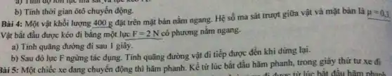 b) Tính thời gian ôtô chuyển động.
Bài 4: Một vật khối lượng 400g
đặt trên mặt bàn nằm ngang. Hệ số ma sát trượt giữa vật và mặt bàn là
mu =0,3.
Vật bắt đầu được kéo đi bằng một lực F=2N có phương nằm ngang.
a) Tính quãng đường đi sau 1 giây.
b) Sau đó lực F ngừng tác dụng . Tính quãng đường vật đi tiếp được đến khi dừng lại.
3ài 5: Một chiếc xe đang chuyển động thì hãm phanh. Kể từ lúc bắt đầu hãm phanh, trong giây thứ tư xe đi
được từ lúc bắt đầu hãm phanh