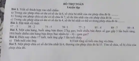 BÓ TRỢ TOÁN
Bài 1. Viết số thích hợp vào chỗ chấm:
a) Trong các phép chia có dư có số dư là 6 số chia bé nhất của các phép chia đó là __
b) Trong các phép chia có dư có số chia là 7 , số dư lớn nhất của các phép chia đó là __
Luyện tập
c) Trong các phép chia có dư có số dư là 4 , số dư bé nhất có thể có trong phép chia đó là: __
Bài 2. Đặt tính rôi tính:
57:3
38:2
75:5
78:3
77:3
95:4
89:7
Bài 3. Một cửa hàng, buổi sáng bán được 27kg gạo, buổi chiều bán được số gạo gấp 3 lần buổi sáng.
Hỏi buổi chiều cửa hàng bán được bao nhiêu ki - lô - gam gạo?
Bài 4. Hiện nay chảu 17 tuổi, tuổi ông gấp 5 lần tuôi cháu.
a) Tính tuổi của ông.
b)Tính tổng số tuổi của ông và cháu.
Bài 5. Một phép chia có số dư lớn nhất là 6., thương của phép chia đó là 13. Tìm số chia, số bị chia của
phép chia đó.
99:8