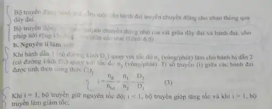 Bộ truyền động bình did sốm một cặp bánh đai truyền chuyển động cho nhau thông qua
dây đai.
Bộ truyền động
động nhờ ma sát giữa dây đai và bánh đai, cho
phép nới rộng khoảng ca giữa các trục (Hình 6.5)
b. Nguyên lí làm việc
Khi bánh dẫn 1 (có đường kính D_(1) ) quay với tốc độ n_(1)(vgrave (o)ng/phacute (u)t) làm cho bánh bị dẫn 2
(có đường kính D_(1)) quay với tốc độ n_(2)(vgrave (o)ng/phacute (u)t) . Tỉ số truyền (i) giữa các bánh đai
được tính theo công thức f(3)
i=(n_(d))/(n_(bd))=(n_(1))/(n_(2))=(D_(2))/(D_(1))
Khi i=1 , bộ truyền giữ nguyên tốc độ; ilt 1 , bộ truyền giúp tǎng tốc và khi igt 1 , bộ
truyền làm giảm tốc.