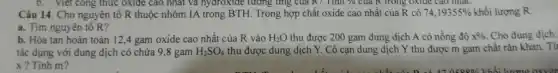 b. Viet công thức oxide cao nhất và nydroxide tương ứng của R?Tính % của R trong oxide cao nhất.
Câu 14. Cho nguyên tổ R thuộc nhóm IA trong BTH. Trong hợp chất oxide cao nhất của R có 74,19355%  khối lượng R.
a. Tìm nguyên tố R?
b. Hòa tan hoàn toàn 12,4 gam oxide cao nhất của R vào H_(2)O thu được 200 gam dung dịch A có nồng độ x%  Cho dung dich
tác dụng với dung dịch có chứa 9 ,8 gam H_(2)SO_(4) thu được dung dịch Y. Cô cạn dung dịch Y thu được m gam chất rắn khan. Tít
x? Tính m?