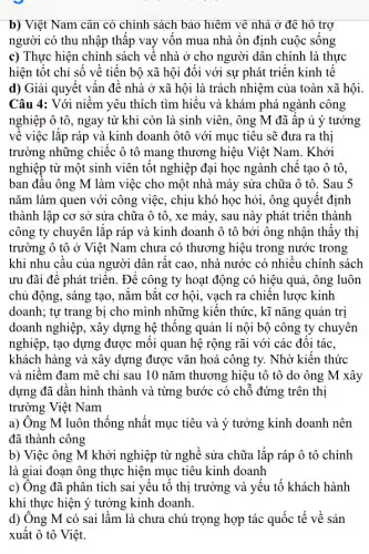 b) Việt Nam cân có chính sách bảo hiệm về nhà ở để hô trợ
người có thu nhập thập vay vôn mua nhà ổn định cuộc sông
c) Thực hiện chính sách về nhà ở cho người dân chính là thực
hiện tốt chỉ số về tiến bộ xã hội đối với sự phát triển kinh tê
d) Giải quyết vân đê nhà ở xã hội là trách nhiệm của toàn xã hội.
Câu 4: Với niêm yêu thích tìm hiêu và khám phá ngành công
nghiệp ô tô, ngay từ khi còn là sinh viên, ông M đã âp ủ ý tưởng
về việc lắp ráp và kinh doanh ôtô với mục tiêu sẽ đưa ra thị
trường những chiếc ô tô mang thương hiệu Việt Nam. Khởi
nghiệp từ một sinh viên tốt nghiệp đại học ngành chê tạo ô tô,
ban đâu ông M làm việc cho một nhà máy sửa chữa ô tô. Sau 5
nǎm làm quen với công việc, chịu khó học hỏi, ông quyêt định
thành lập cơ sở sửa chữa ô tô , xe máy, sau này phát triển thành
công ty chuyên lặp ráp và kinh doanh ô tô bởi ông nhận thây thị
trường ô tô ở Việt Nam chưa có thương hiệu trong nước trong
khi nhu câu của người dân rât cao , nhà nước có nhiêu chính sách
ưu đãi đê phát triển. Đề công ty hoạt động có hiệu quả, ông luôn
chủ động, sáng tạo , nǎm bǎt cơ hội.vạch ra chiến lược kinh
doanh; tự trang bị cho mình những kiên thức, kĩ nǎng quản trị
doanh nghiệp, xây dựng hệ thông quản lí nội bộ công ty chuyên
nghiệp, tạo dựng được mối quan hệ rộng rãi với các đôi tác.
khách hàng và xây dựng được vǎn hoá công ty. Nhờ kiến thức
và niêm đam mê chỉ sau 10 nǎm thương hiệu tô tô do ông M xây
dựng đã dân hình thành và từng bước có chỗ đứng trên thị
trường Việt Nam
a) Ông M luôn thông nhất mục tiêu và ý tưởng kinh doanh nên
đã thành công
b) Việc ông M khởi nghiệp từ nghê sửa chữa lắp ráp ô tô chính
là giai đoạn ông thực hiện mục tiêu kinh doanh
c) Ông đã phân tích sai yêu tô thị trường và yếu tô khách hành
khi thực hiện ý tưởng kinh doanh.
d) Ông M có sai lầm là chưa chú trọng hợp tác quốc tế về sản
xuât ô tô Việt.