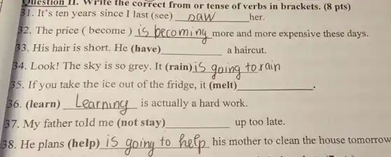 B1. It's ten years since I last (see) __ her.
Question II. Write the correct from or tense of verbs in brackets. (8 pts )
32. The price (become ) __ more and more expensive these days.
33. His hair is short. He (have) __ a haircut.
34. Look! The sky is so grey. It (rain) __
35. If you take the ice out of the fridge, it (melt) __
36. (learn) __ is actually a hard work.
37. My father told me (not stay) __ up too late.
38. He plans (help) __ his mother to clean the house tomorrow