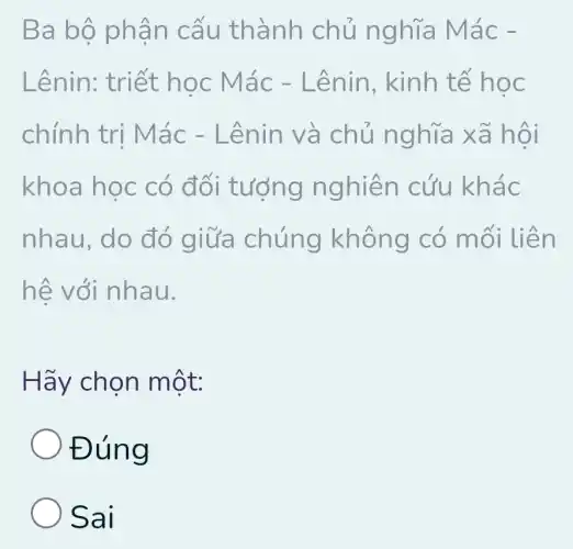 Ba bộ phâ n ca u thành chủ nghĩa Mác
Lênin: triết học Mác - Lênin , kinh tế học
chính trị M ác - Lê nin và chủ nghĩa x ã hội
khoa học có đối tượng n ghiên cứu khác
nhau, do đó giữa chúng không có mối liên
hệ với nhau.
Hãy chọn một:
Đúng