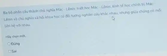 Ba bộ phận cấu thành chủ nghĩa Mác - Lênin: triết học Mác - Lênin, kinh tế học chính trị Mác
Lênin và chủ nghĩa xã hội khoa học có đối tượng nghiên cứu khác nhau, nhưng giữa chúng có mối
liên hệ với nhau.
Hãy chọn một:
Đúng
OSai