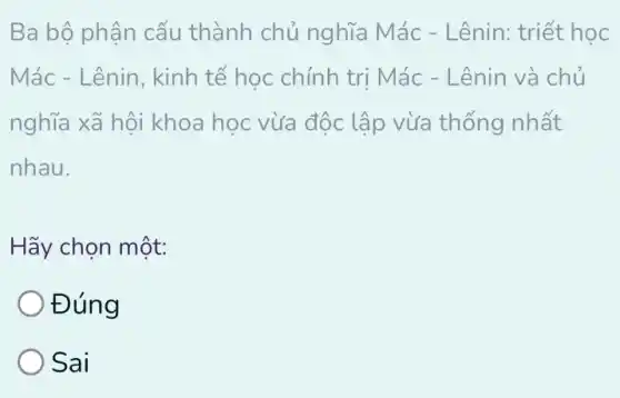 Ba bộ phận cấu thành chủ nghĩa Mác - Lênin: triết học
Mác - Lênin, kinh tế học chính tri Mác - Lênin và chủ
nghĩa xã hội khoa học vừa độc lập vừa thống nhất
nhau.
Hãy chọn một:
Đúng
Sai