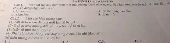 BA ĐINH LUẬT NEWTON
Câu 1. Một vật lúc đầu nằm trên một mặt phẳng nhám nằm ngang. Sau khi được truyền một vận tốc đầu, vậ
chuyển động chậm dần vì có
A.lực ma sát.
B. lực tác dụng ban đầu.
C. phản lựC.
D. quán tính.
Câu 2. Cho các hiện tượng sau:
(1) Khi đi trên sàn đá hoa mới lau dễ bị ngã
(2) Ô tô đi trên đường đất mềm có bùn dễ bị sa lầy
(3) Giày đi mãi đê bị mòn gót
(4) Phải bôi nhựa thông vào dây cung ở cần kéo nhị (đàn cò)
Số hiện tượng mà ma sát có lợi là:
A. 1.
B. 2
C.3.
D. 4.