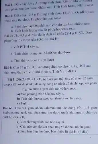 Bai 1: Dốt chày 5,4 g Al trong bình chứa 7,84 lít khí
O_(2) (aktc)
,sau phản ứng thu được Nhôm oxit .Tính khối lượng Nhôm oxit.
Bai 2: Đốt cháy 12.4g P trong bình chứa 13.44 lit
O_(2) (đktc) sau
phản ứng thu được Đi photpho pentaoxit.
a. Phot pho hay Oxi,chất nào còn dư dư bao nhiêu gam.
b. Tính khối lượng của Đi photpho penta oxit.
Bài 3: Cho 8 ,1 g Al vào dung dịch có chứa 294g
H_(2)SO_(4) .Sau
phản ứng thu được Al_(2)(SO_(4))_(3) và khí H_(2)
a.Viết PTHH xảy ra.
b. Tính khối lượng của Al_(2)(SO_(4))_(3) thu được
c. Tính thể tích của H_(2) (ở đktc)
Bài 4: Cho 15 g CaCO_(3) vào dung dịch có chứa 7,3 g HCl sau
phản ứng thấy có V lít khí thoát ra.Tính V (ở đktc).
Bài 5: Dần 2479 lít khí H_(2) (ở đkc) vào một ống có chứa 12 gam
copper (II) oxide (CuO) đã nung nóng tới nhiệt độ thích hợp, sau phản
ứng thu được x gam chât rǎn và hơi nước.
a) Viết phương trình hóa học xảy ra.
b) Tính khối lượng nước tạo thành sau phản ứng.
c) Tính x.
Bài 6: Cho 54 gam nhôm (aluminium) tác dụng với 14,6 gam
hydrochloric acid , sau phản ứng thu được muôi aluminium chloride
(AlCl_(3)) và khí H_(2)
a) Viết phương trình hóa học xảy ra.
b) Chất nào còn dư sau phản ứng và dư bao nhiêu gam?
c) Sau phản ứng thu được bao nhiêu lít khí H_(2) (ở đkc).