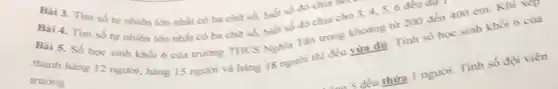 Bai 3. Tìm số tự nhiên lớn nhất có ba chữ số,biết số đó chia
thành hàng 12 ngunsi hàng 15 người và hàng 18 người thì đều vừa đủ. Tinh số học sinh khối 6
trường
Bài 4.Tìm số tự nhiên lớn nhất có ba chữ số, biết số đó chia cho 3, 4, 5,6 đều our
Bai 5. Số hoc sinh khối 6 của trường THCS Nghĩa Tàn trong khoảng từ 200 đến 400 em. Khi xep
5 đều thừa 1 người Tinh số đội viên